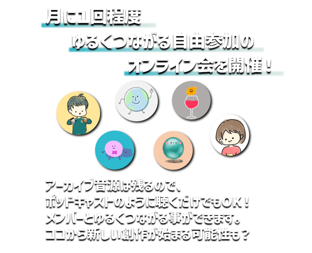 月に１回程度
ゆるくつながる自由参加の
オンライン会を開催！
アーカイブ音源は残るので、
ポッドキャストのように聴くだけでもOK！
メンバーとゆるくつながる事ができます。
ココから新しい創作が始まる可能性も？
