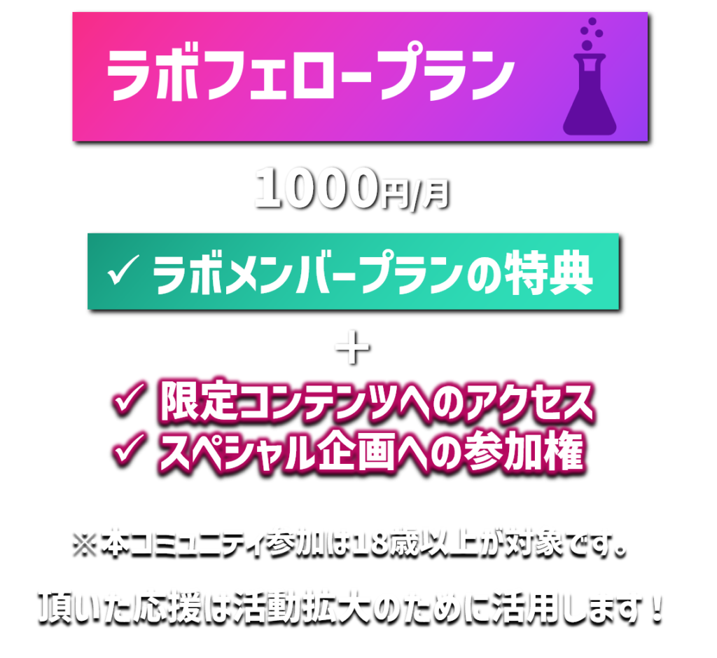 ラボフェロープラン
1000円/月
ラボメンバープランの特典
限定コンテンツへのアクセス
スペシャル企画への参加権
※本コミュニティ参加は18歳以上が対象です。
頂いた応援は活動拡大のために活用します！
