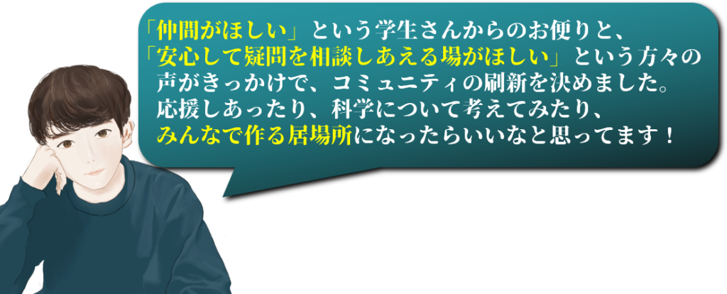 「仲間がほしい」という学生さんからのお便りと、
「安心して疑問を相談しあえる場がほしい」という方々の　　
　声がきっかけで、コミュニティの刷新を決めました。
　応援しあったり、科学について考えてみたり、
　みんなで作る居場所になったらいいなと思ってます！
