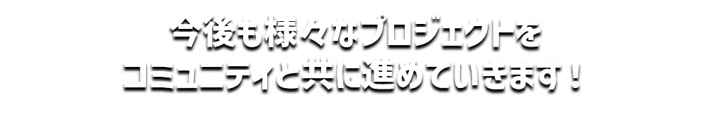 今後も様々なプロジェクトを
コミュニティと共に進めていきます！
