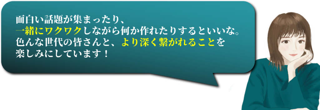 面白い話題が集まったり、
一緒にワクワクしながら何か作れたりするといいな。
色んな世代の皆さんと、より深く繋がれることを
楽しみにしています！

