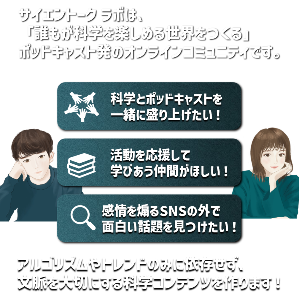 サイエントークラボは、「誰もが化学を楽しめる世界を作る」ポッドキャスト初のオンラインコミュニティです。
科学とポッドキャストを一緒に盛り上げたい！
活動を応援して学びあう仲間がほしい！
感情を煽るSNSの外で面白い話題を見つけたい！
アルゴリズムやトレンドのミニ依存せず、文脈を大切にする科学コンテンツを作ります！