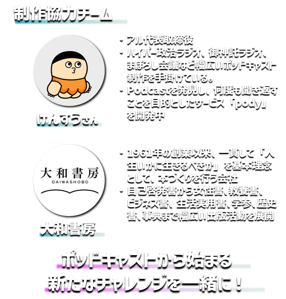 制作協力チーム
けんすうさん
アル代表取締役
ハイパー政治ラジオ、御神託ラジオ、　まぼろし会議など幅広いポッドキャスト制作を手掛けている。
Podcastを発見し、何度も聞き返すことを目的としたサービス「pody」を開発中
大和書房
1961年の創業以来、一貫して「人生いかに生きるべきか」を基本理念として、本づくりを行う会社
自己啓発書から女性書､教養書、　　ビジネス書、生活実用書､学参､歴史書､事典まで幅広い出版活動を展開
ポッドキャストから始まる
新たなチャレンジを一緒に！
