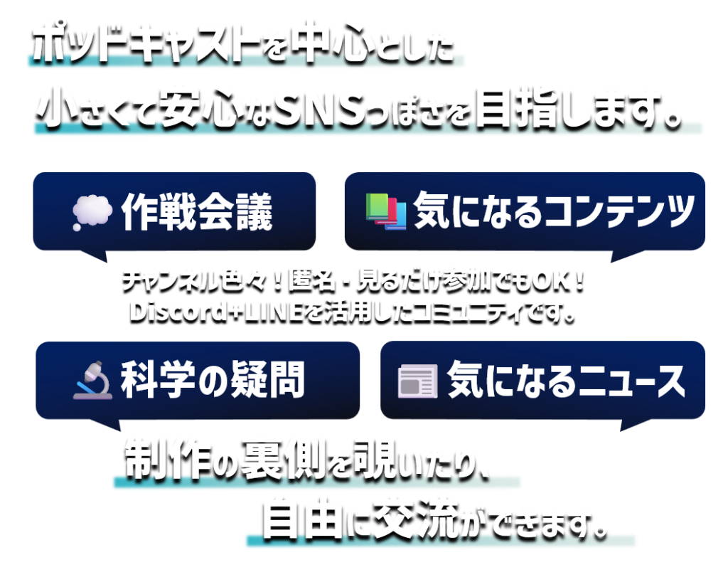 ポッドキャストを中心とした小さくて安心なSNSっぽさを目指します。
作戦会議、気になるコンテンツ、科学の疑問、気になるニュース
チャンネル色々！匿名・見るだけ参加でもOK!
Discord＋LINEを活用したコミュニティです。
制作の裏側を覗いたり、自由に交流ができます。