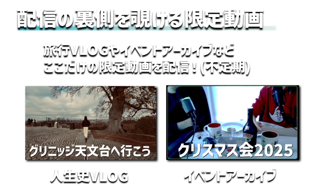 配信の裏側を覗ける限定動画
旅行VLOGやイベントアーカイブなど
ここだけの限定動画を配信！(不定期)
人生史VLOG
イベントアーカイブ
